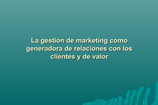 LLaa ggeessttiióónn ddee mmaarrkkeettiinngg ccoommoo 
ggeenneerraaddoorraa ddee rreellaacciioonneess ccoonn llooss 
cclliieenntteess yy ddee vvaalloorr 
 