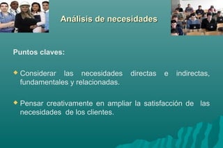AAnnáálliissiiss ddee nneecceessiiddaaddeess 
Puntos claves: 
 Considerar las necesidades directas e indirectas, 
fundamentales y relacionadas. 
 Pensar creativamente en ampliar la satisfacción de las 
necesidades de los clientes. 
 