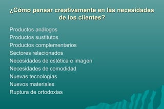 e ¿Cómo pensar creativamente enn llaass nneecceessiiddaaddeess 
ddee llooss cclliieenntteess?? 
Productos análogos 
Productos sustitutos 
Productos complementarios 
Sectores relacionados 
Necesidades de estética e imagen 
Necesidades de comodidad 
Nuevas tecnologías 
Nuevos materiales 
Ruptura de ortodoxias 
 