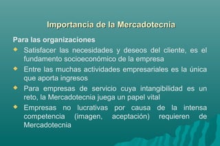 d Importancia dee llaa MMeerrccaaddootteeccnniiaa 
Para las organizaciones 
 Satisfacer las necesidades y deseos del cliente, es el 
fundamento socioeconómico de la empresa 
 Entre las muchas actividades empresariales es la única 
que aporta ingresos 
 Para empresas de servicio cuya intangibilidad es un 
reto, la Mercadotecnia juega un papel vital 
 Empresas no lucrativas por causa de la intensa 
competencia (imagen, aceptación) requieren de 
Mercadotecnia 
 