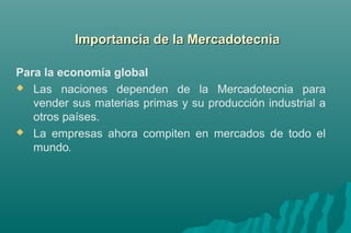 Para la economía global 
 Las naciones dependen de la Mercadotecnia para 
vender sus materias primas y su producción industrial a 
otros países. 
 La empresas ahora compiten en mercados de todo el 
mundo. 
d Importancia dee llaa MMeerrccaaddootteeccnniiaa 
 