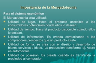 d Importancia dee llaa MMeerrccaaddootteeccnniiaa 
Para el sistema económico 
El Mercadotecnia crea utilidad: 
 Utilidad de lugar. Hace el producto accesible a los 
consumidores potenciales donde ellos lo desean. 
 Utilidad de tiempo. Hace el producto disponible cuando ellos 
lo desean. 
 Utilidad de información. Es creada comunicando a los 
compradores prospectos que un producto existe. 
 Utilidad de forma. se crea con el diseño y desarrollo de 
bienes servicios e ideas. La producción transforma ej. Acero 
en automóviles 
 Utilidad de posesión. Es creada cuando es transferida la 
propiedad al comprador. 
 