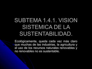 SUBTEMA 1.4.1. VISION
  SISTEMICA DE LA
 SUSTENTABILIDAD.
Ecológicamente, queda cada vez más claro
que muchas de las industrias, la agricultura y
el uso de los recursos naturales renovables y
no renovables no es sustentable.
 