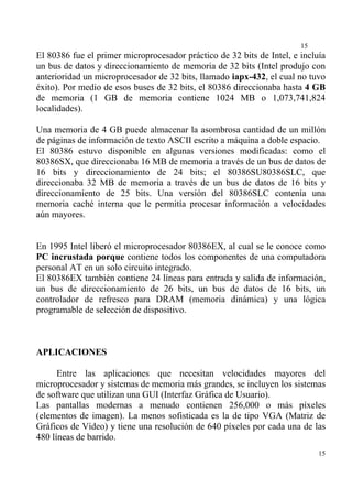 15
El 80386 fue el primer microprocesador práctico de 32 bits de Intel, e incluía
un bus de datos y direccionamiento de memoria de 32 bits (Intel produjo con
anterioridad un microprocesador de 32 bits, llamado iapx-432, el cual no tuvo
éxito). Por medio de esos buses de 32 bits, el 80386 direccionaba hasta 4 GB
de memoria (1 GB de memoria contiene 1024 MB o 1,073,741,824
localidades).

Una memoria de 4 GB puede almacenar la asombrosa cantidad de un millón
de páginas de información de texto ASCII escrito a máquina a doble espacio.
El 80386 estuvo disponible en algunas versiones modificadas: como el
80386SX, que direccionaba 16 MB de memoria a través de un bus de datos de
16 bits y direccionamiento de 24 bits; el 80386SU80386SLC, que
direccionaba 32 MB de memoria a través de un bus de datos de 16 bits y
direccionamiento de 25 bits. Una versión del 80386SLC contenía una
memoria caché interna que le permitía procesar información a velocidades
aún mayores.


En 1995 Intel liberó el microprocesador 80386EX, al cual se le conoce como
PC incrustada porque contiene todos los componentes de una computadora
personal AT en un solo circuito integrado.
El 80386EX también contiene 24 líneas para entrada y salida de información,
un bus de direccionamiento de 26 bits, un bus de datos de 16 bits, un
controlador de refresco para DRAM (memoria dinámica) y una lógica
programable de selección de dispositivo.



APLICACIONES

      Entre las aplicaciones que necesitan velocidades mayores del
microprocesador y sistemas de memoria más grandes, se incluyen los sistemas
de software que utilizan una GUI (Interfaz Gráfica de Usuario).
Las pantallas modernas a menudo contienen 256,000 o más píxeles
(elementos de imagen). La menos sofisticada es la de tipo VGA (Matriz de
Gráficos de Vídeo) y tiene una resolución de 640 píxeles por cada una de las
480 líneas de barrido.
                                                                            15
 