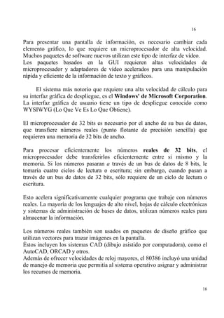 16


Para presentar una pantalla de información, es necesario cambiar cada
elemento gráfico, lo que requiere un microprocesador de alta velocidad.
Muchos paquetes de software nuevos utilizan este tipo de interfaz de vídeo.
Los paquetes basados en la GUI requieren altas velocidades de
microprocesador y adaptadores de vídeo acelerados para una manipulación
rápida y eficiente de la información de texto y gráficos.

      El sistema más notorio que requiere una alta velocidad de cálculo para
su interfaz gráfica de despliegue, es el Windows' de Microsoft Corporation.
La interfaz gráfica de usuario tiene un tipo de despliegue conocido como
WYSIWYG (Lo Que Ve Es Lo Que Obtiene).

El microprocesador de 32 bits es necesario por el ancho de su bus de datos,
que transfiere números reales (punto flotante de precisión sencilla) que
requieren una memoria de 32 bits de ancho.

Para procesar eficientemente los números reales de 32 bits, el
microprocesador debe transferirlos eficientemente entre sí mismo y la
memoria. Si los números pasaran a través de un bus de datos de 8 bits, le
tomaría cuatro ciclos de lectura o escritura; sin embargo, cuando pasan a
través de un bus de datos de 32 bits, sólo requiere de un ciclo de lectura o
escritura.

Esto acelera significativamente cualquier programa que trabaje con números
reales. La mayoría de los lenguajes de alto nivel, hojas de cálculo electrónicas
y sistemas de administración de bases de datos, utilizan números reales para
almacenar la información.

Los números reales también son usados en paquetes de diseño gráfico que
utilizan vectores para trazar imágenes en la pantalla.
Éstos incluyen los sistemas CAD (dibujo asistido por computadora), como el
AutoCAD, ORCAD y otros.
Además de ofrecer velocidades de reloj mayores, el 80386 incluyó una unidad
de manejo de memoria que permitía al sistema operativo asignar y administrar
los recursos de memoria.

                                                                              16
 