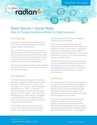 Case Study / Air Canada




Snow Storms + Social Media
How Air Canada Used Social Media To Help Customers

The Challenge                                           was a dramatic spike in their online mentions as
                                                        customers flocked to the Web.
Air Canada is Canada’s largest full-service airline.
They know that keeping customers informed is a          “Our customers wanted to know what was
key part of good customer service.                      happening to their flight and their first reaction is to
                                                        go online or contact our call centres,” said Mathieu
That commitment to customer service was put to          Lagacé, Community Manager at Air Canada. “In
the test last December when an unexpected winter        situations like this social media allow us to use new
storm shut down London’s Heathrow Airport. When         and different channels to communicate operational
one of the busiest airports in the world shuts down     updates in a timely manner.”
during the busiest travel period of the year, it can
create havoc for airlines and travellers alike.         “As technology continues to develop and working
                                                        with our social media monitoring provider Radian6
Not surprisingly, online channels were key to getting   we will develop new ways to communicate and
the right information out to Air Canada’s customers     remain engaged with our customers,” concluded
and quickly as possible.                                John Reber, Air Canada’s Director, Corporate
                                                        communications.

The Approach
                                                        The Results
For Air Canada, social media gives the company
the ability to engage with their customers, share       Air Canada interacted with thousands of customers
information, and build a community with their           who needed to find information on their flights or
customers. It isn’t just about the increasing their     alternate travel arrangements. They responded in
Twitter following or “likes” on Facebook, it’s          real time to help customers and share the latest
about finding ways to improve their customers’          information on how the stormy weather was
experience with Air Canada. That means the Air          affecting air travel. The “social phone” was ringing,
Canada approach to social media brings together         and Air Canada was able to answer.
a number of departments, including corporate
communications, customer relations, call centers        Customers were pleased that they had another
and marketing and promotions.                           responsive channel to communicate with Air
                                                        Canada. “We knew we were on the right track
The Air Canada team leapt into action as the            when CBC News told travelers that for up to date
massive storm snarled air travel in the United          information and travel advisories, they should start
Kingdom and rippled around the world. There             following Air Canada on Twitter,” noted Lagace.




www.radian6.com
1 888 6RADIAN (1 888 672-3426)			                          	      	             Copyright © 2012 - Radian6
 