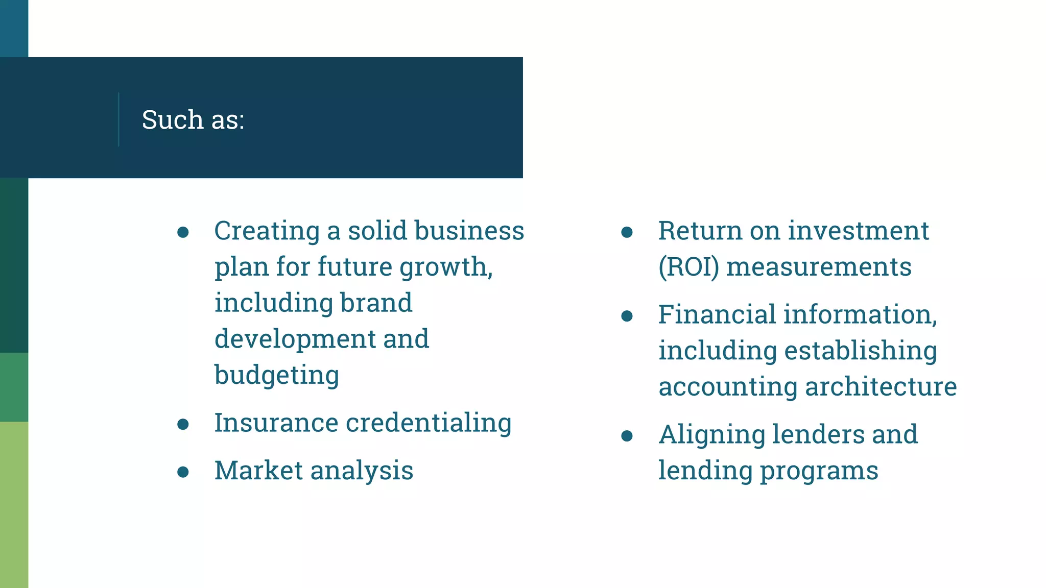 ● Creating a solid business
plan for future growth,
including brand
development and
budgeting
● Insurance credentialing
● Market analysis
Such as:
● Return on investment
(ROI) measurements
● Financial information,
including establishing
accounting architecture
● Aligning lenders and
lending programs
 