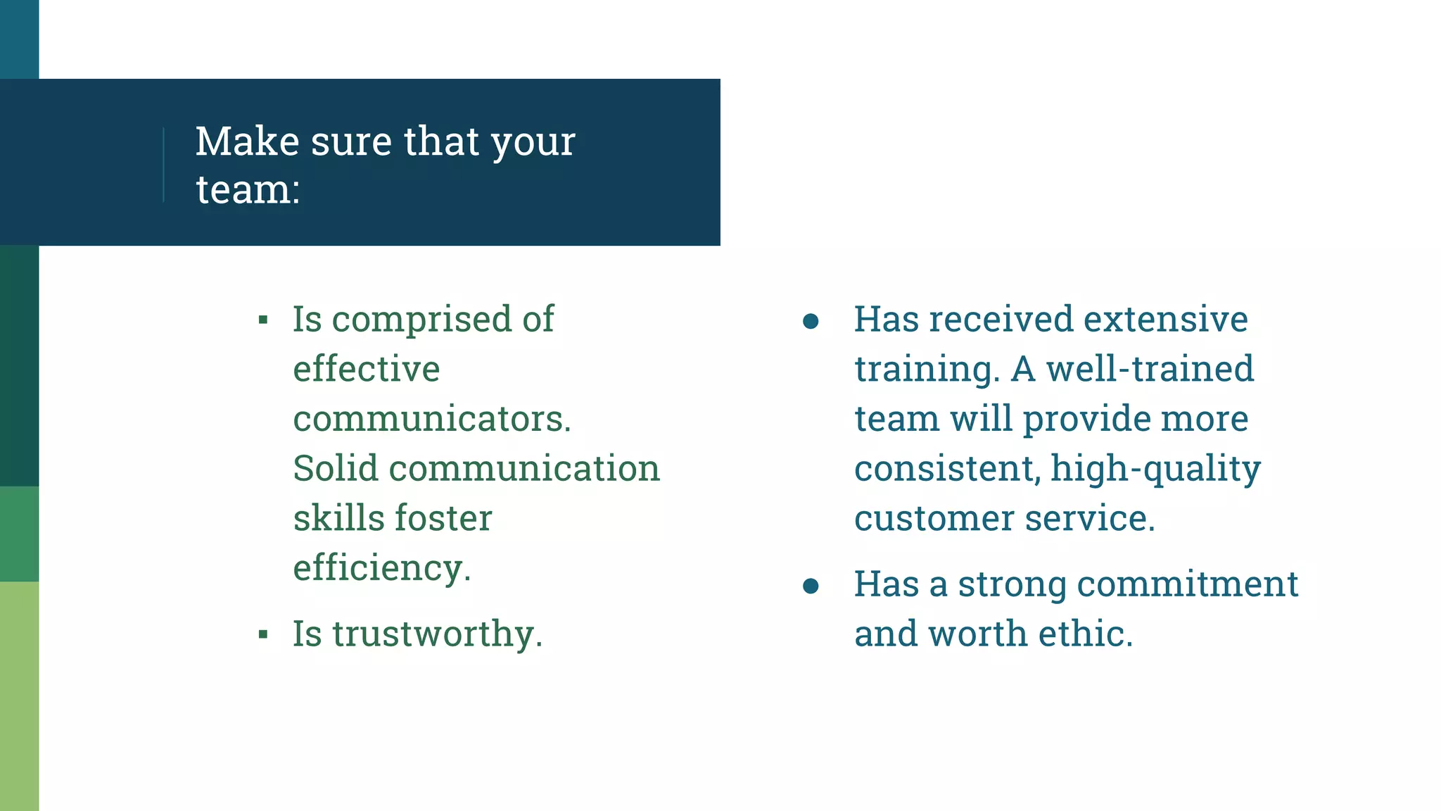 Make sure that your
team:
▪ Is comprised of
effective
communicators.
Solid communication
skills foster
efficiency.
▪ Is trustworthy.
● Has received extensive
training. A well-trained
team will provide more
consistent, high-quality
customer service.
● Has a strong commitment
and worth ethic.
 