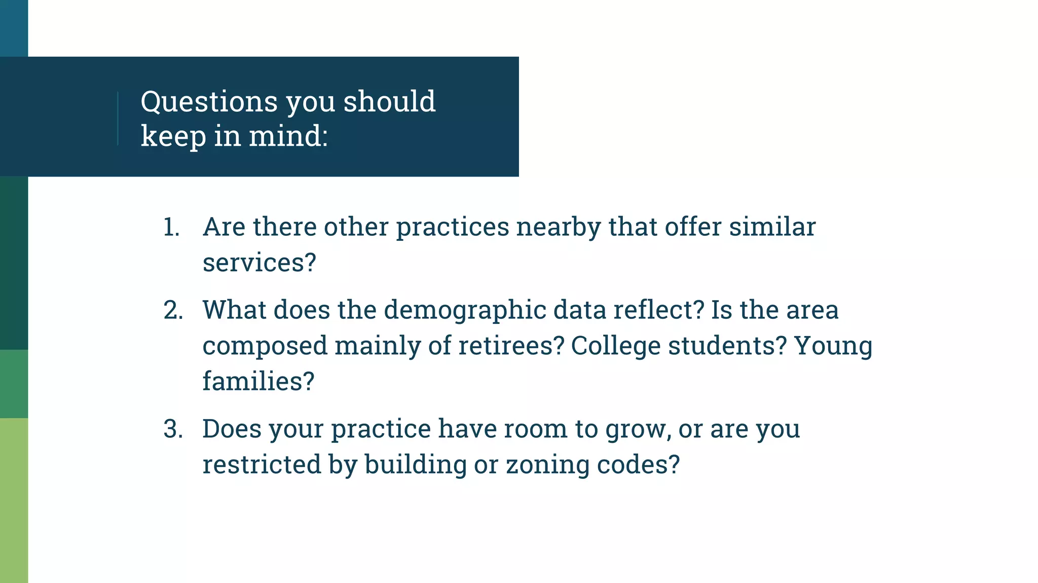 Questions you should
keep in mind:
1. Are there other practices nearby that offer similar
services?
2. What does the demographic data reflect? Is the area
composed mainly of retirees? College students? Young
families?
3. Does your practice have room to grow, or are you
restricted by building or zoning codes?
 