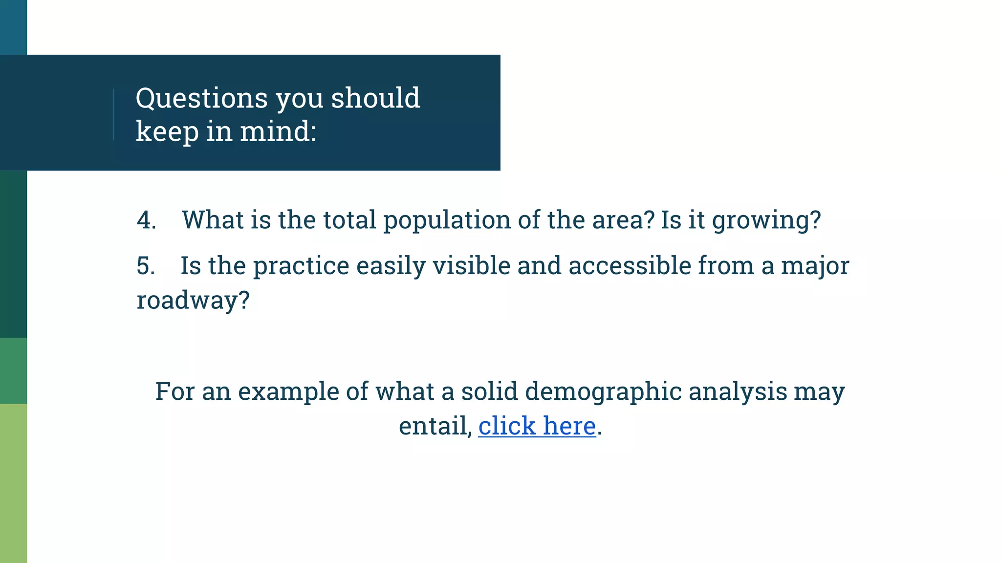 Questions you should
keep in mind:
4. What is the total population of the area? Is it growing?
5. Is the practice easily visible and accessible from a major
roadway?
For an example of what a solid demographic analysis may
entail, click here.
 