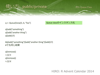 q <- Queue$new(5, 6, "foo")
q$push("something")
q$push("another thing")
q$push(17)
#q$push("something")$push("another thing")$push(17)
#でも同じ結果
q$pop()
> [1] 5
q$pop()
> [1] 6
Queue classのインスタンス化
HIRO: R Advent Calendar 2014
 
