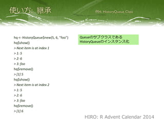 hq <- HistoryQueue$new(5, 6, "foo")
hq$show()
> Next item is at index 1
> 1: 5
> 2: 6
> 3: foo
hq$pop()
> [1] 5
hq$show()
> Next item is at index 2
> 1: 5
> 2: 6
> 3: foo
hq$pop()
> [1] 6
Queueのサブクラスである
HistoryQueueのインスタンス化
HIRO: R Advent Calendar 2014
 