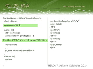 CountingQueue <- R6Class("CountingQueue",
inherit = Queue,
public = list(
push = function(x) {
private$total <<- private$total + 1
super$push(x)
},
get_total = function() private$total
),
private = list(
total = 0
)
)
cq <- CountingQueue$new("x", "y")
cq$get_total()
> [1] 2
cq$push("z")
cq$pop()
> [1] "x"
cq$pop()
> [1] "y"
cq$get_total()
> [1] 3
Queue classの継承
スーパークラスのメソッドをsuper$で呼び出し
HIRO: R Advent Calendar 2014
 