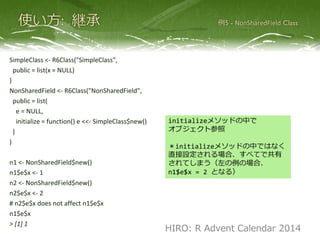 SimpleClass <- R6Class("SimpleClass",
public = list(x = NULL)
)
NonSharedField <- R6Class("NonSharedField",
public = list(
e = NULL,
initialize = function() e <<- SimpleClass$new()
)
)
n1 <- NonSharedField$new()
n1$e$x <- 1
n2 <- NonSharedField$new()
n2$e$x <- 2
# n2$e$x does not affect n1$e$x
n1$e$x
> [1] 1
initializeメソッドの中で
オブジェクト参照
＊initializeメソッドの中ではなく
直接設定される場合、すべてで共有
されてしまう（左の例の場合、
n1$e$x = 2 となる）
HIRO: R Advent Calendar 2014
 