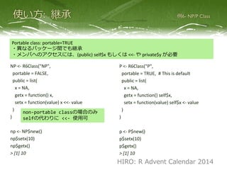 NP <- R6Class("NP",
portable = FALSE,
public = list(
x = NA,
getx = function() x,
setx = function(value) x <<- value
)
)
np <- NP$new()
np$setx(10)
np$getx()
> [1] 10
P <- R6Class("P",
portable = TRUE, # This is default
public = list(
x = NA,
getx = function() self$x,
setx = function(value) self$x <- value
)
)
p <- P$new()
p$setx(10)
p$getx()
> [1] 10
non-portable classの場合のみ
selfの代わりに <<- 使用可
Portable class: portable=TRUE
・異なるパッケージ間でも継承
・メンバへのアクセスには、(public) self$x もしくは <<- や private$y が必要
HIRO: R Advent Calendar 2014
 