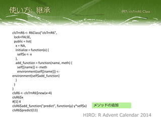clsTrnR6 <- R6Class("clsTrnR6",
lock=FALSE,
public = list(
x = NA,
initialize = function(x) {
self$x <- x
},
push_function = function(name, meth) {
self[[name]] <- meth
environment(self[[name]]) <-
environment(self$push_function)
}
)
)
clsR6 <- clsTrnR6$new(x=4)
clsR6$x
#[1] 4
clsR6$push_function("predict", function(y) y*self$x)
clsR6$predict(11)
メソッドの追加
HIRO: R Advent Calendar 2014
lock = FALSE
 