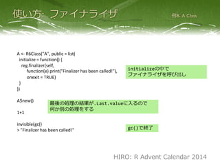 A <- R6Class("A", public = list(
initialize = function() {
reg.finalizer(self,
function(e) print("Finalizer has been called!"),
onexit = TRUE)
}
))
A$new()
1+1
invisible(gc()
> "Finalizer has been called!"
initializeの中で
ファイナライザを呼び出し
最後の処理の結果が.Last.valueに入るので
何か別の処理をする
gc()で終了
HIRO: R Advent Calendar 2014
 