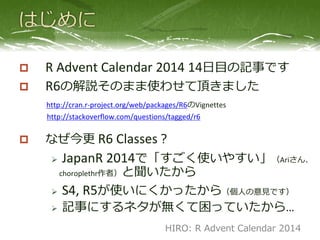  R Advent Calendar 2014 14日目の記事です
 R6の解説そのまま使わせて頂きました
http://cran.r-project.org/web/packages/R6のVignettes
http://stackoverflow.com/questions/tagged/r6
 なぜ今更 R6 Classes？
 JapanR 2014で「すごく使いやすい」と聞
いたから
 S4, R5が使いにくかったから（個人の意見です）
 記事にするネタが無くて困っていたから…
HIRO: R Advent Calendar 2014
 
