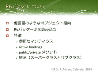  他言語のようなオブジェクト指向
 R6パッケージを読み込む
 特徴
 参照セマンティクス
 active bindings
 public/private メソッド
 継承（スーパークラスとサブクラス）
HIRO: R Advent Calendar 2014
 
