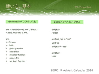 ann <- Person$new("Ann", "black")
> Hello, my name is Ann.
ann
> <Person>
> Public:
> greet: function
> hair: black
> initialize: function
> name: Ann
> set_hair: function
Person classのインスタンス化
ann$hair
> black
ann$set_hair <- “red”
#または
ann$hair <- “red”
ann$hair
> red
publicメンバへのアクセス
HIRO: R Advent Calendar 2014
 