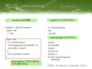 Numbers <- R6Class("Numbers",
public = list(
x = 100
),
active = list(
x2 = function(value) {
if (missing(value)) return(self$x * 2)
else self$x <- value/2
},
rand = function() rnorm(1)
)
)
Number classの定義 publicメンバへのアクセス
n <- Numbers$new()
n$x
> [1] 100
n$rand
#> [1] 0.2648
n$rand
#> [1] 2.171
n$rand <- 3
#> Error: unused argument
(quote(3))
active bindingsへのアクセス
active bindings: アクセスされる
たびに実行される
HIRO: R Advent Calendar 2014
 