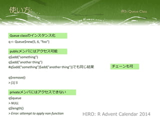 q <- Queue$new(5, 6, "foo")
q$push("something")
q$push("another thing")
#q$push("something")$push("another thing"))でも同じ結果
q$pop()
> [1] 5
q$queue
> NULL
q$length()
> Error: attempt to apply non-function
Queue classのインスタンス化
チェーンも可
publicメンバにはアクセス可能
privateメンバにはアクセスできない
HIRO: R Advent Calendar 2014
 