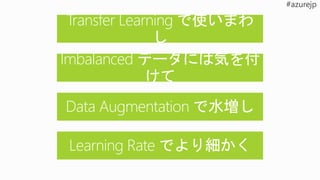 Transfer Learning で使いまわ
し
Learning Rate でより細かく
Data Augmentation で水増し
Imbalanced データには気を付
けて
 