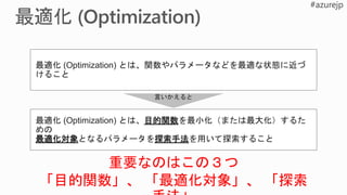 最適化 (Optimization) とは、関数やパラメータなどを最適な状態に近づ
けること
最適化 (Optimization) とは、目的関数を最小化（または最大化）するた
めの
最適化対象となるパラメータを探索手法を用いて探索すること
言いかえると
重要なのはこの３つ
「目的関数」、 「最適化対象」、 「探索
 