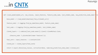 def create_model(model_uri, num_classes, input_features, feature_node_name, last_hidden_name, new_prediction_node_name='pred
base_model = C.load_model(download_from_uri(model_uri))
feature_node = C.logging.find_by_name(base_model, feature_node_name)
last_node = C.logging.find_by_name(base_model, last_hidden_name)
cloned_layers = C.combine([last_node.owner]).clone(C.CloneMethod.clone,
{feature_node: C.placeholder(name='features')})
feat_norm = input_features - C.Constant(114)
cloned_out = cloned_layers(feat_norm)
return C.layers.Dense(num_classes, activation=None, name=new_prediction_node_name) (cloned_out)
 