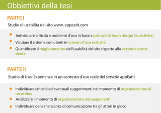 PARTE I
PARTE II
Studio di usabilità del sito www. appeatit.com
Studio di User Experience in un contesto d’uso reale del servizio appEatIt
Individuare criticità ed eventuali suggerimenti nel momento di organizzazione di
un ordine
Individuare delle mancanze di comunicazione tra gli attori in gioco
Analizzare il momento di organizzazione dei pagamenti
Obbiettivi della tesi
Quantificare il miglioramento dell’usabilità del sito rispetto alla versione prece-
dente
Valutare il sistema con utenti in scenari d’uso realistici
Individuare criticità e problemi d’uso in base a principi di buon design (euristiche)
 