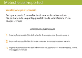 Valutazione post-scenario
Per ogni scenario è stato chiesto di valutare tre affermazioni.
Si è così ottenuto un punteggio relativo alla soddisfazione d’uso
di ogni scenario
In generale, sono soddisfatto della la facilità di completamento di questo scenario
AFTER SCENARIO QUESTIONNAIRE
1
In generale, sono soddisfatto del tempo impiegato per completare questo scenario
In generale, sono soddisfatto delle informazioni di supporto fornite dal sistema (help, tooltip,
messaggi) durante l’uso
2
3
Metriche self-reported
 