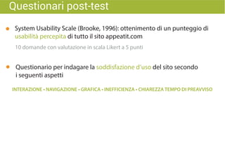 Questionari post-test
System Usability Scale (Brooke, 1996): ottenimento di un punteggio di
usabilità percepita di tutto il sito appeatit.com
Questionario per indagare la soddisfazione d’uso del sito secondo
i seguenti aspetti
10 domande con valutazione in scala Likert a 5 punti
 