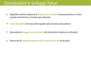 AppEatIt colma l’esigenza di risparmiare tempo in pausa pranzo e vivere
questo momento in maniera più rilassata
Salto di qualità del sito web rispetto alla versione precedente
Necessità di maggiore attenzione alle tematiche relative ai ristoranti
Necessità di miglioramento nella comunicazione tra le parti
Conclusioni e sviluppi futuri
 