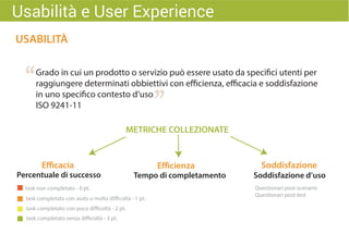 “
”
USABILITÀ
Grado in cui un prodotto o servizio può essere usato da specifici utenti per
raggiungere determinati obbiettivi con efficienza, efficacia e soddisfazione
in uno specifico contesto d’uso
ISO 9241-11
Usabilità e User Experience
METRICHE COLLEZIONATE
Percentuale di successo Tempo di completamento
task non completato - 0 pt.
task completato con aiuto o molta difficoltà - 1 pt.
task completato con poca difficoltà - 2 pt.
task completato senza difficoltà - 3 pt.
Soddisfazione d’uso
Questionari post-scenario
Questionari post-test
Efficacia Efficienza Soddisfazione
 