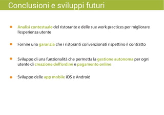 Sviluppo di una funzionalità che permetta la gestione autonoma per ogni
utente di creazione dell’ordine e pagamento online
Sviluppo delle app mobile iOS e Android
Analisi contestuale del ristorante e delle sue work practices per migliorare
l’esperienza utente
Fornire una garanzia che i ristoranti convenzionati rispettino il contratto
Conclusioni e sviluppi futuri
 