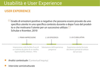 USER EXPERIENCE
“
”
Grado di emozioni positive o negative che possono essere provate da uno
specifico utente in uno specifico contesto durante e dopo l’uso del prodot-
to e che motivano l’utente per un successivo utilizzo
Schulze e Kromker, 2010
Impressione sulla facilità d’uso di
un sistema da parte di un neofita.
Approchability (Nielsen, 1993)
1. PRIMA IMPRESSIONE 3. UX CUMULATIVA2. UX EPISODICA
Valutazione dell’esperienza
pregressa
Esperienza utente formata
dai diversi periodi di utilizzo
del servizio
Usabilità e User Experience
Analisi contestuale (Contextual Inquiry)
Interviste semistrutturate
 