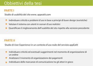 PARTE I
PARTE II
Studio di usabilità del sito www. appeatit.com
Individuare criticità e problemi d’uso in base a principi di buon design (euristiche)
Valutare il sistema con utenti in scenari d’uso realistici
Quantificare il miglioramento dell’usabilità del sito rispetto alla versione precedente
Studio di User Experience in un contesto d’uso reale del servizio appEatIt
Individuare criticità ed eventuali suggerimenti nel momento di organizzazione di
un ordine
Individuare delle mancanze di comunicazione tra gli attori in gioco
Analizzare il momento di organizzazione dei pagamenti
Obbiettivi della tesi
 