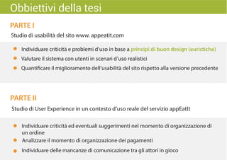 PARTE I
PARTE II
Studio di usabilità del sito www. appeatit.com
Individuare criticità e problemi d’uso in base a principi di buon design (euristiche)
Valutare il sistema con utenti in scenari d’uso realistici
Quantificare il miglioramento dell’usabilità del sito rispetto alla versione precedente
Studio di User Experience in un contesto d’uso reale del servizio appEatIt
Individuare criticità ed eventuali suggerimenti nel momento di organizzazione di
un ordine
Individuare delle mancanze di comunicazione tra gli attori in gioco
Analizzare il momento di organizzazione dei pagamenti
Obbiettivi della tesi
 