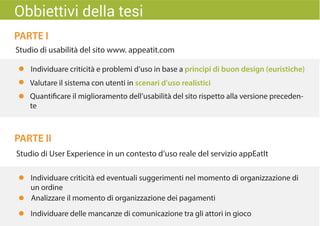 PARTE I
PARTE II
Studio di usabilità del sito www. appeatit.com
Valutare il sistema con utenti in scenari d’uso realistici
Quantificare il miglioramento dell’usabilità del sito rispetto alla versione preceden-
te
Studio di User Experience in un contesto d’uso reale del servizio appEatIt
Individuare criticità ed eventuali suggerimenti nel momento di organizzazione di
un ordine
Individuare delle mancanze di comunicazione tra gli attori in gioco
Analizzare il momento di organizzazione dei pagamenti
Obbiettivi della tesi
Individuare criticità e problemi d’uso in base a principi di buon design (euristiche)
 