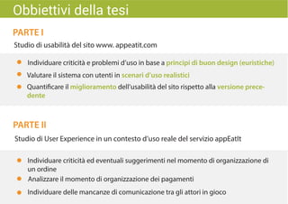 PARTE I
PARTE II
Studio di usabilità del sito www. appeatit.com
Quantificare il miglioramento dell’usabilità del sito rispetto alla versione prece-
dente
Studio di User Experience in un contesto d’uso reale del servizio appEatIt
Individuare criticità ed eventuali suggerimenti nel momento di organizzazione di
un ordine
Individuare delle mancanze di comunicazione tra gli attori in gioco
Analizzare il momento di organizzazione dei pagamenti
Obbiettivi della tesi
Valutare il sistema con utenti in scenari d’uso realistici
Individuare criticità e problemi d’uso in base a principi di buon design (euristiche)
 