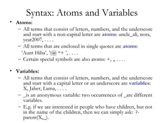 Syntax: Atoms and Variables
• Atoms:
– All terms that consist of letters, numbers, and the underscore
and start with a non-capital letter are atoms: uncle_ali, nora,
year2007, . . . .
– All terms that are enclosed in single quotes are atoms:
’Aunt Hiba’, ’(@ *+ ’, . . . .
– Certain special symbols are also atoms: +, ,, . . . .
• Variables:
– All terms that consist of letters, numbers, and the underscore
and start with a capital letter or an underscore are variables:
X, Jaber, Lama, . . . .
– _is an anonymous variable: two occurrences of _are different
variables.
– E.g. if we are interested in people who have children, but not
in the name of the children, then we can simply ask: ?-
parent(X,_).
 
