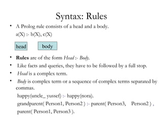 Syntax: Rules
• A Prolog rule consists of a head and a body.
a(X) :- b(X), c(X)
• Rules are of the form Head :- Body.
• Like facts and queries, they have to be followed by a full stop.
• Head is a complex term.
• Body is complex term or a sequence of complex terms separated by
commas.
happy(uncle_ yussef) :- happy(nora).
grandparent( Person1, Person2 ) :- parent( Person3, Person2 ) ,
parent( Person1, Person3 ).
head body
 