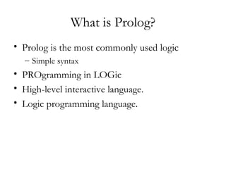 What is Prolog?
• Prolog is the most commonly used logic
– Simple syntax
• PROgramming in LOGic
• High-level interactive language.
• Logic programming language.
 