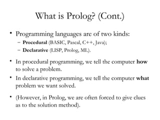 What is Prolog? (Cont.)
• Programming languages are of two kinds:
– Procedural (BASIC, Pascal, C++, Java);
– Declarative (LISP, Prolog, ML).
• In procedural programming, we tell the computer how
to solve a problem.
• In declarative programming, we tell the computer what
problem we want solved.
• (However, in Prolog, we are often forced to give clues
as to the solution method).
 