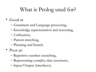 What is Prolog used for?
• Good at
– Grammars and Language processing,
– Knowledge representation and reasoning,
– Unification,
– Pattern matching,
– Planning and Search.
• Poor at:
– Repetitive number crunching,
– Representing complex data structures,
– Input/Output (interfaces).
 