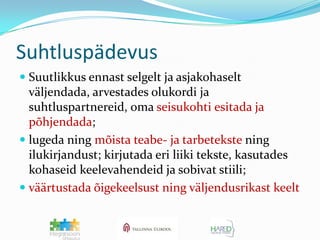 SuhtluspädevusSuutlikkus ennast selgelt ja asjakohaselt väljendada, arvestades olukordi ja suhtluspartnereid, oma seisukohti esitada ja põhjendada; lugeda ning mõista teabe- ja tarbetekste ning ilukirjandust; kirjutada eri liiki tekste, kasutades kohaseid keelevahendeid ja sobivat stiili; väärtustada õigekeelsust ning väljendusrikast keelt