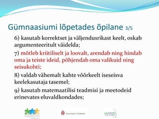 Gümnaasiumi lõpetades õpilane 3/5	6) kasutab korrektset ja väljendusrikast keelt, oskab argumenteeritult väidelda;	7) mõtleb kriitiliselt ja loovalt, arendab ning hindab oma ja teiste ideid, põhjendab oma valikuid ning seisukohti;	8) valdab vähemalt kahte võõrkeelt iseseisva keelekasutaja tasemel;	9) kasutab matemaatilisi teadmisi ja meetodeid erinevates eluvaldkondades;