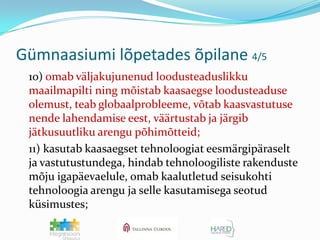 Gümnaasiumi lõpetades õpilane 4/5	10) omab väljakujunenud loodusteaduslikku maailmapilti ning mõistab kaasaegse loodusteaduse olemust, teab globaalprobleeme, võtab kaasvastutuse nende lahendamise eest, väärtustab ja järgib jätkusuutliku arengu põhimõtteid;	11) kasutab kaasaegset tehnoloogiat eesmärgipäraselt ja vastutustundega, hindab tehnoloogiliste rakenduste mõju igapäevaelule, omab kaalutletud seisukohti tehnoloogia arengu ja selle kasutamisega seotud küsimustes;