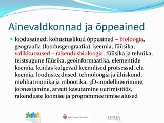 Ainevaldkonnad ja õppeainedloodusained: kohustuslikud õppeained – bioloogia, geograafia (loodusgeograafia), keemia, füüsika; valikkursused – rakendusbioloogia, füüsika ja tehnika, teistsugune füüsika, geoinformaatika, elementide keemia, kuidas kulgevad keemilised protsessid, elu keemia, loodusteadused, tehnoloogia ja ühiskond, mehhatroonika ja robootika, 3D-modellneerimine, joonestamine, arvuti kasutamine uurimistöös, rakenduste loomise ja programmeerimise alused