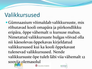 ValikkursusedGümnaasium võimaldab valikkursuste, mis rõhutavad kooli omapära ja piirkondlikku eripära, õppe vähemalt 11 kursuse mahus. Nimetatud valikkursuste hulgas võivad olla nii käesolevas õppekavas kirjeldatud valikkursused kui ka kooli õppekavast tulenevad valikkursused. Nende valikkursuste õpe tuleb läbi viia vähemalt 12 soovija olemasolul